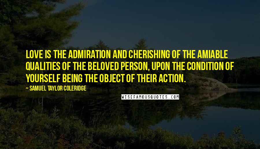 Samuel Taylor Coleridge Quotes: Love is the admiration and cherishing of the amiable qualities of the beloved person, upon the condition of yourself being the object of their action.