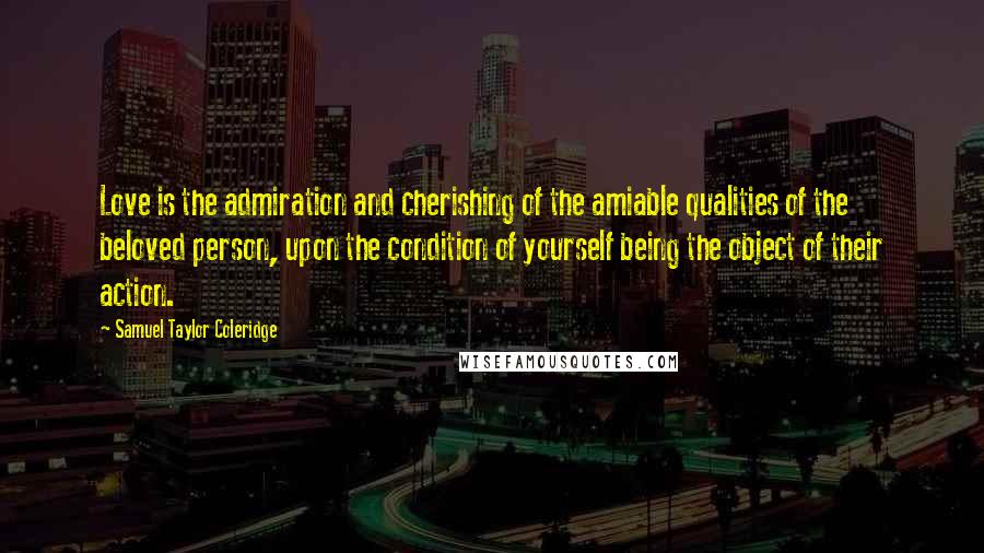 Samuel Taylor Coleridge Quotes: Love is the admiration and cherishing of the amiable qualities of the beloved person, upon the condition of yourself being the object of their action.
