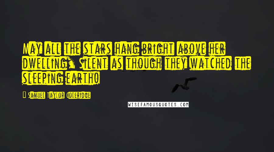 Samuel Taylor Coleridge Quotes: May all the stars hang bright above her dwelling, Silent as though they watched the sleeping earth!