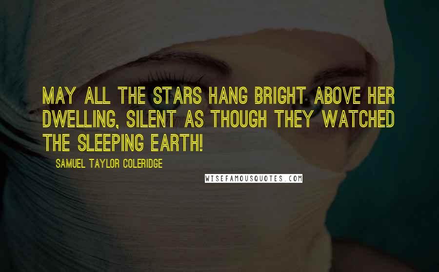 Samuel Taylor Coleridge Quotes: May all the stars hang bright above her dwelling, Silent as though they watched the sleeping earth!