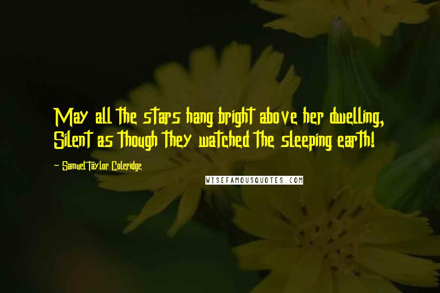 Samuel Taylor Coleridge Quotes: May all the stars hang bright above her dwelling, Silent as though they watched the sleeping earth!