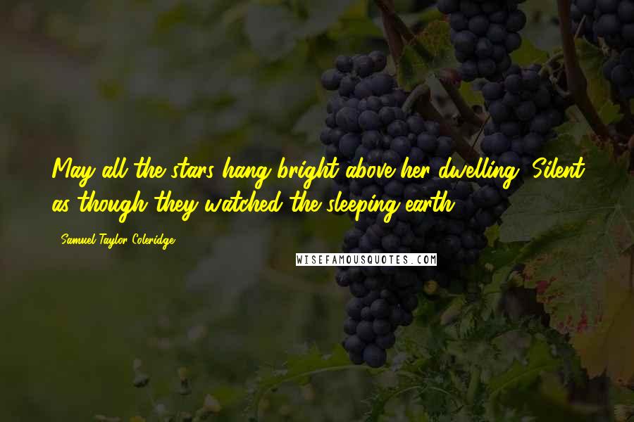 Samuel Taylor Coleridge Quotes: May all the stars hang bright above her dwelling, Silent as though they watched the sleeping earth!