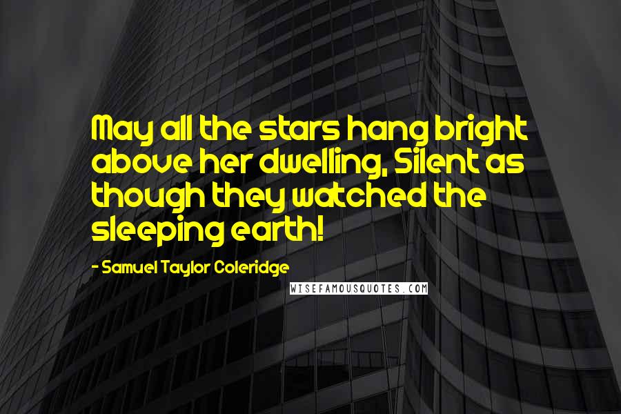 Samuel Taylor Coleridge Quotes: May all the stars hang bright above her dwelling, Silent as though they watched the sleeping earth!