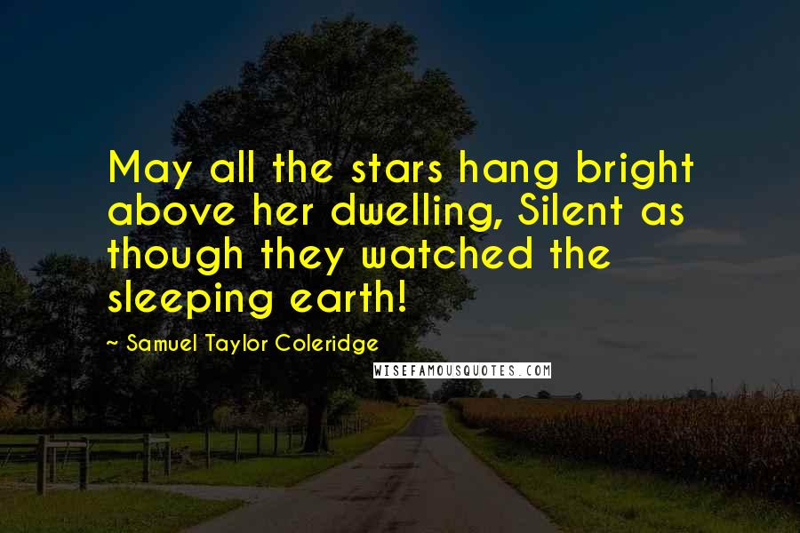 Samuel Taylor Coleridge Quotes: May all the stars hang bright above her dwelling, Silent as though they watched the sleeping earth!