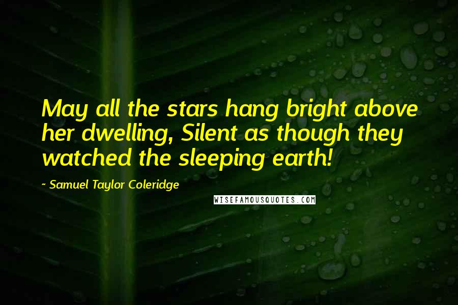 Samuel Taylor Coleridge Quotes: May all the stars hang bright above her dwelling, Silent as though they watched the sleeping earth!