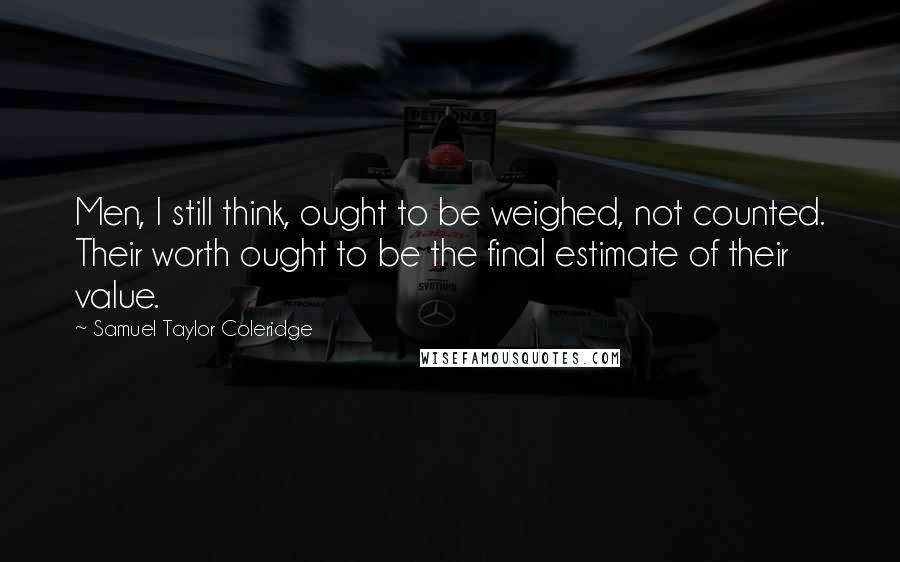 Samuel Taylor Coleridge Quotes: Men, I still think, ought to be weighed, not counted. Their worth ought to be the final estimate of their value.