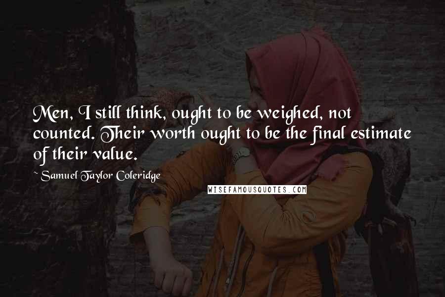 Samuel Taylor Coleridge Quotes: Men, I still think, ought to be weighed, not counted. Their worth ought to be the final estimate of their value.