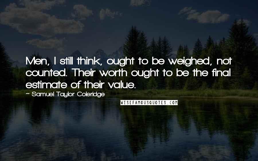 Samuel Taylor Coleridge Quotes: Men, I still think, ought to be weighed, not counted. Their worth ought to be the final estimate of their value.