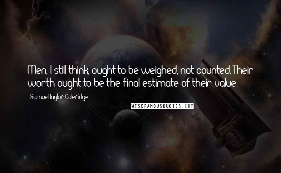 Samuel Taylor Coleridge Quotes: Men, I still think, ought to be weighed, not counted. Their worth ought to be the final estimate of their value.