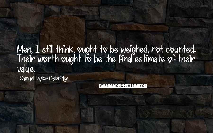 Samuel Taylor Coleridge Quotes: Men, I still think, ought to be weighed, not counted. Their worth ought to be the final estimate of their value.