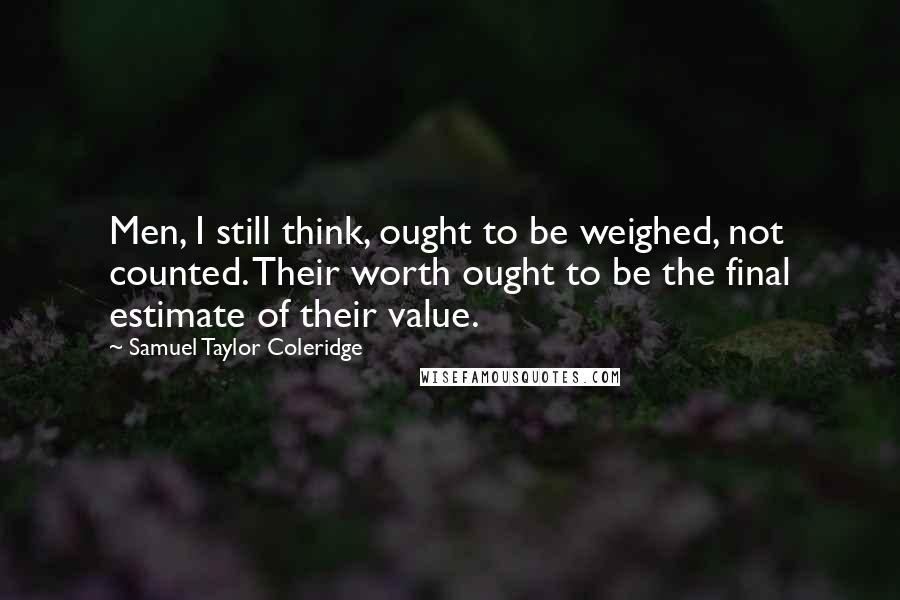 Samuel Taylor Coleridge Quotes: Men, I still think, ought to be weighed, not counted. Their worth ought to be the final estimate of their value.