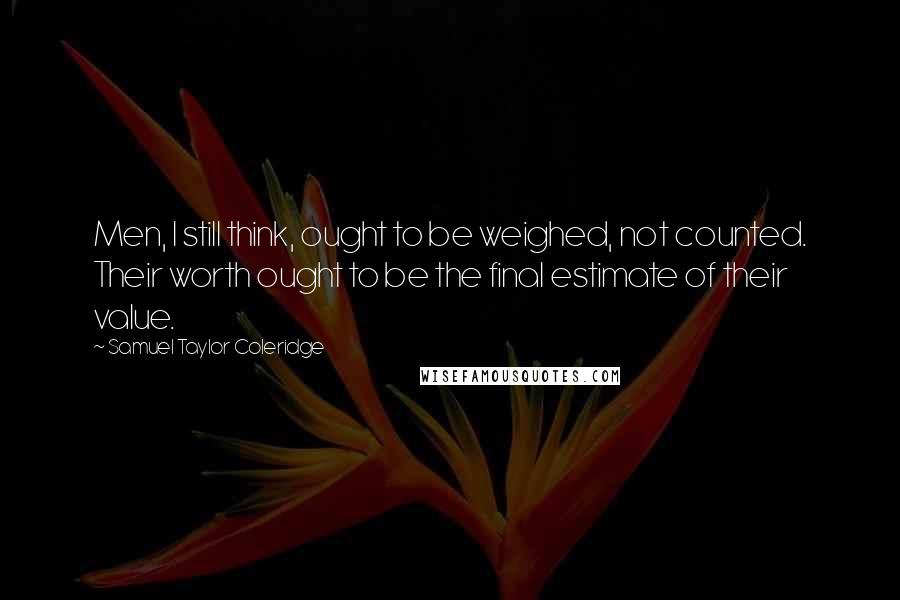 Samuel Taylor Coleridge Quotes: Men, I still think, ought to be weighed, not counted. Their worth ought to be the final estimate of their value.