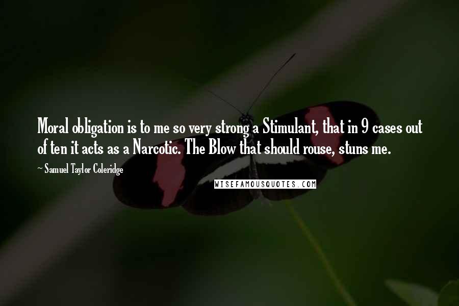 Samuel Taylor Coleridge Quotes: Moral obligation is to me so very strong a Stimulant, that in 9 cases out of ten it acts as a Narcotic. The Blow that should rouse, stuns me.