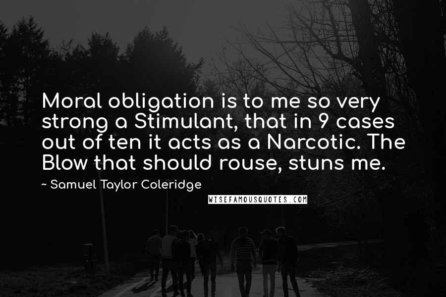 Samuel Taylor Coleridge Quotes: Moral obligation is to me so very strong a Stimulant, that in 9 cases out of ten it acts as a Narcotic. The Blow that should rouse, stuns me.