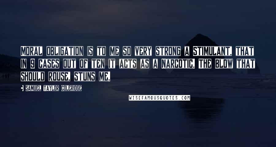 Samuel Taylor Coleridge Quotes: Moral obligation is to me so very strong a Stimulant, that in 9 cases out of ten it acts as a Narcotic. The Blow that should rouse, stuns me.