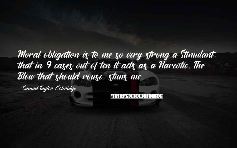 Samuel Taylor Coleridge Quotes: Moral obligation is to me so very strong a Stimulant, that in 9 cases out of ten it acts as a Narcotic. The Blow that should rouse, stuns me.