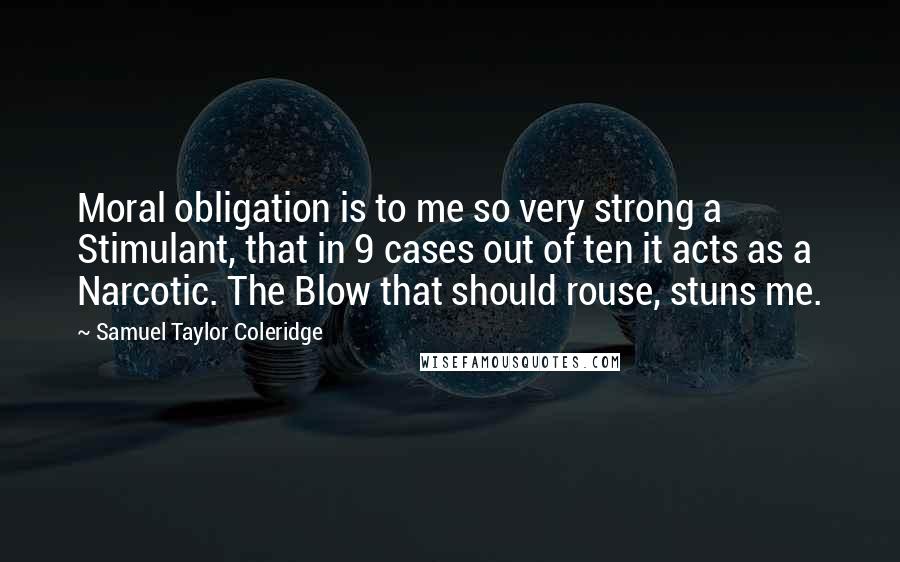 Samuel Taylor Coleridge Quotes: Moral obligation is to me so very strong a Stimulant, that in 9 cases out of ten it acts as a Narcotic. The Blow that should rouse, stuns me.