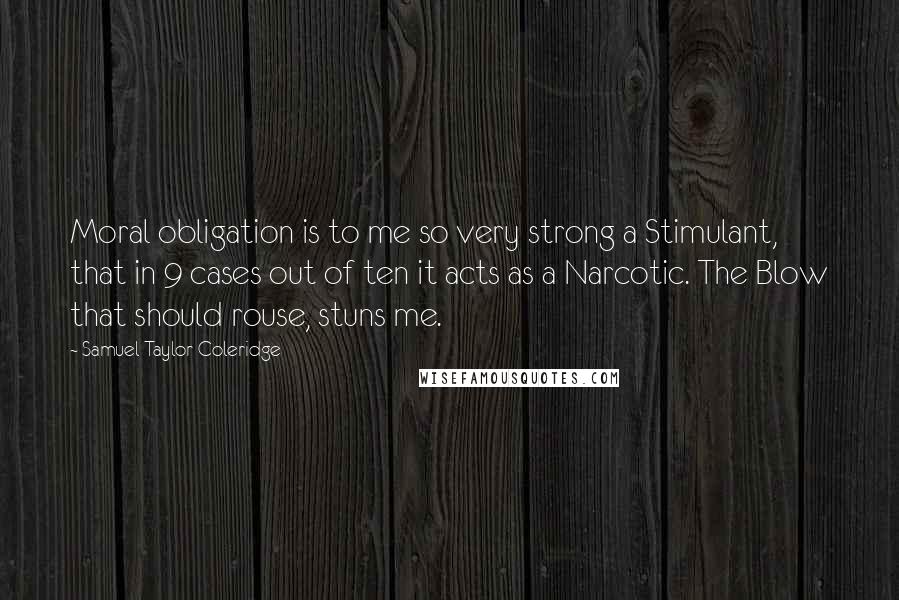 Samuel Taylor Coleridge Quotes: Moral obligation is to me so very strong a Stimulant, that in 9 cases out of ten it acts as a Narcotic. The Blow that should rouse, stuns me.