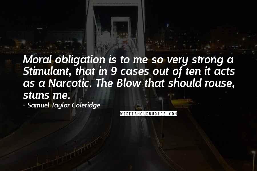 Samuel Taylor Coleridge Quotes: Moral obligation is to me so very strong a Stimulant, that in 9 cases out of ten it acts as a Narcotic. The Blow that should rouse, stuns me.