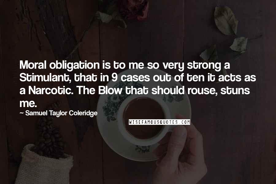 Samuel Taylor Coleridge Quotes: Moral obligation is to me so very strong a Stimulant, that in 9 cases out of ten it acts as a Narcotic. The Blow that should rouse, stuns me.