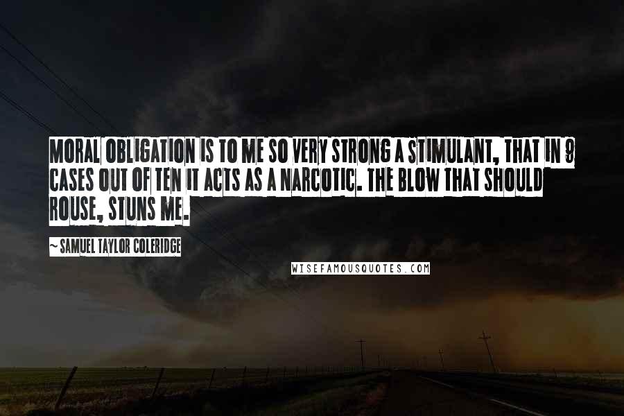 Samuel Taylor Coleridge Quotes: Moral obligation is to me so very strong a Stimulant, that in 9 cases out of ten it acts as a Narcotic. The Blow that should rouse, stuns me.