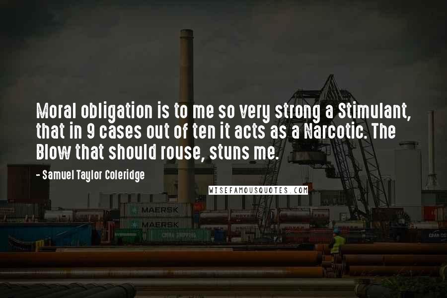 Samuel Taylor Coleridge Quotes: Moral obligation is to me so very strong a Stimulant, that in 9 cases out of ten it acts as a Narcotic. The Blow that should rouse, stuns me.