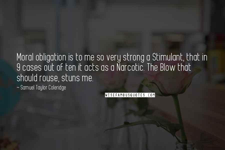 Samuel Taylor Coleridge Quotes: Moral obligation is to me so very strong a Stimulant, that in 9 cases out of ten it acts as a Narcotic. The Blow that should rouse, stuns me.