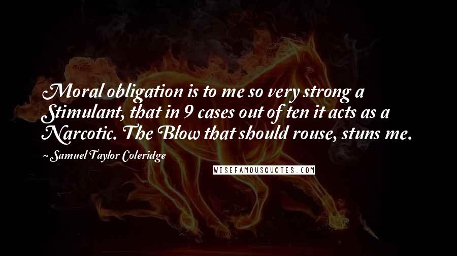 Samuel Taylor Coleridge Quotes: Moral obligation is to me so very strong a Stimulant, that in 9 cases out of ten it acts as a Narcotic. The Blow that should rouse, stuns me.