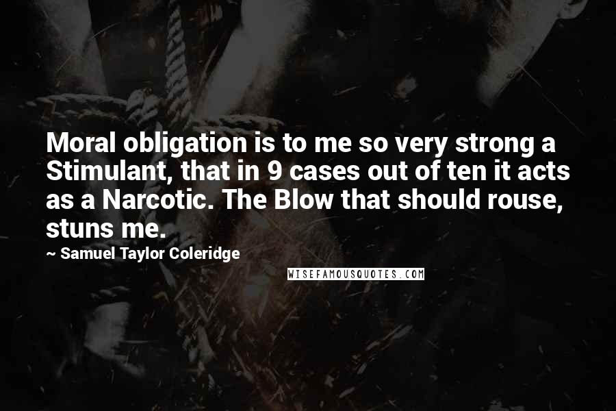 Samuel Taylor Coleridge Quotes: Moral obligation is to me so very strong a Stimulant, that in 9 cases out of ten it acts as a Narcotic. The Blow that should rouse, stuns me.