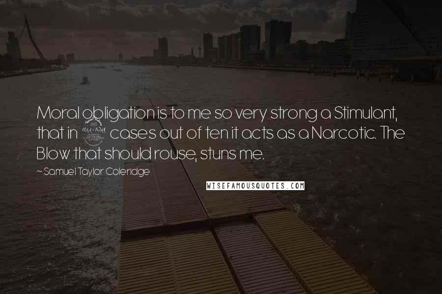 Samuel Taylor Coleridge Quotes: Moral obligation is to me so very strong a Stimulant, that in 9 cases out of ten it acts as a Narcotic. The Blow that should rouse, stuns me.