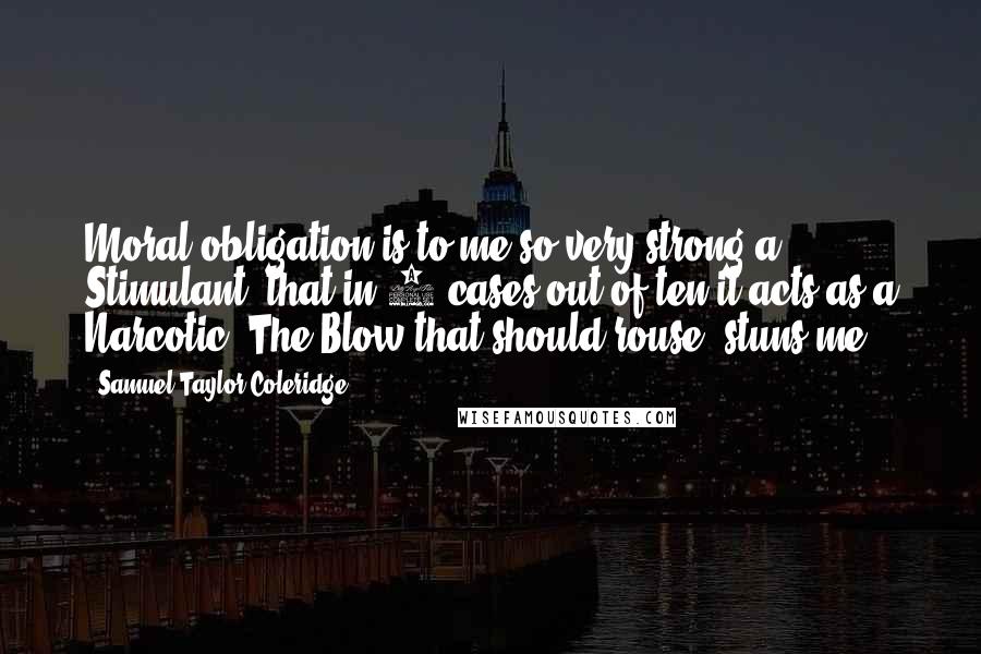 Samuel Taylor Coleridge Quotes: Moral obligation is to me so very strong a Stimulant, that in 9 cases out of ten it acts as a Narcotic. The Blow that should rouse, stuns me.