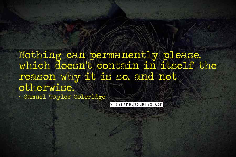 Samuel Taylor Coleridge Quotes: Nothing can permanently please, which doesn't contain in itself the reason why it is so, and not otherwise.