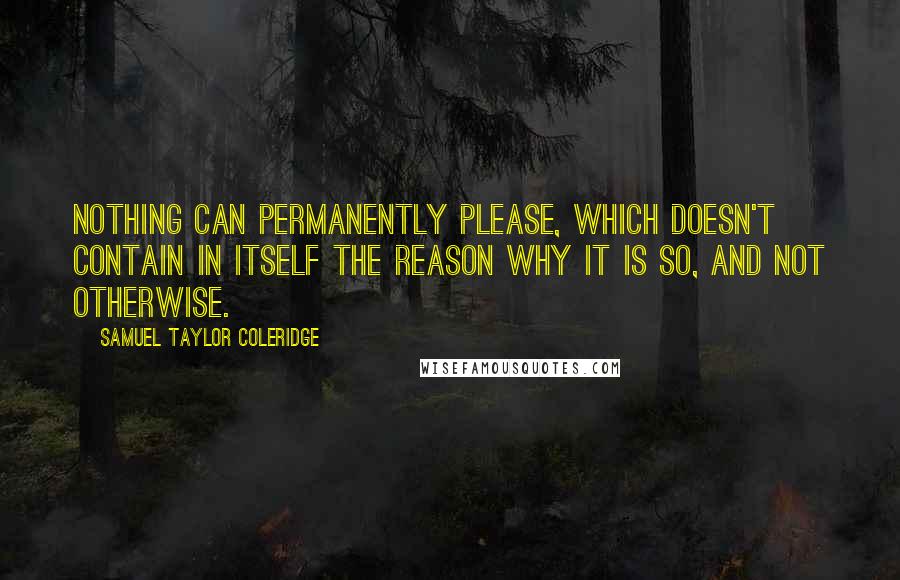 Samuel Taylor Coleridge Quotes: Nothing can permanently please, which doesn't contain in itself the reason why it is so, and not otherwise.