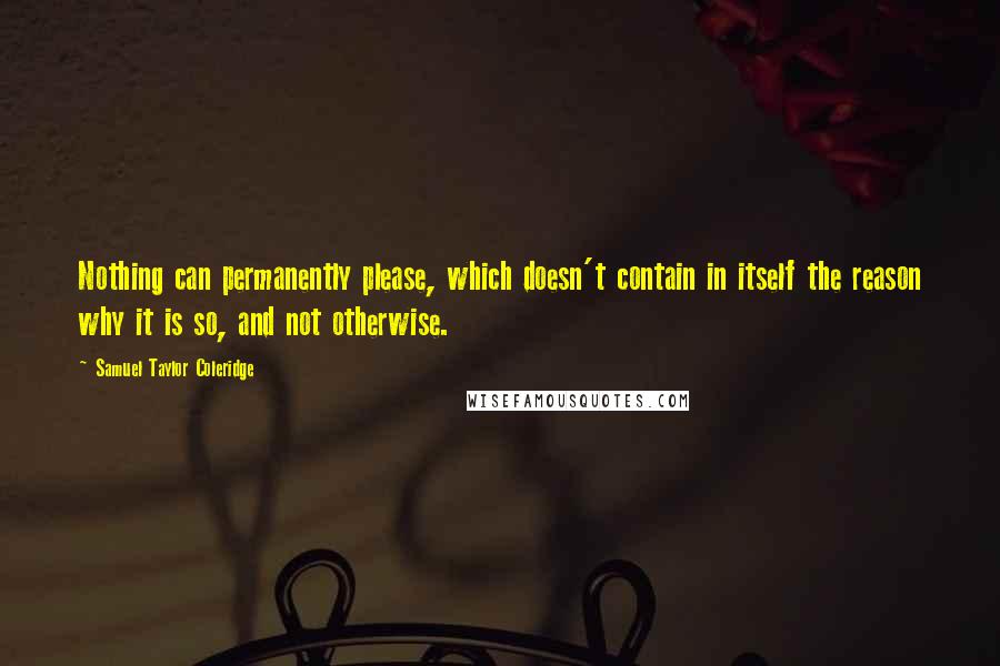 Samuel Taylor Coleridge Quotes: Nothing can permanently please, which doesn't contain in itself the reason why it is so, and not otherwise.