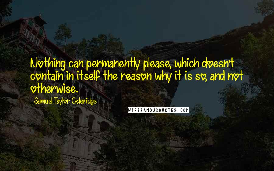 Samuel Taylor Coleridge Quotes: Nothing can permanently please, which doesn't contain in itself the reason why it is so, and not otherwise.