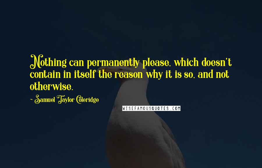 Samuel Taylor Coleridge Quotes: Nothing can permanently please, which doesn't contain in itself the reason why it is so, and not otherwise.