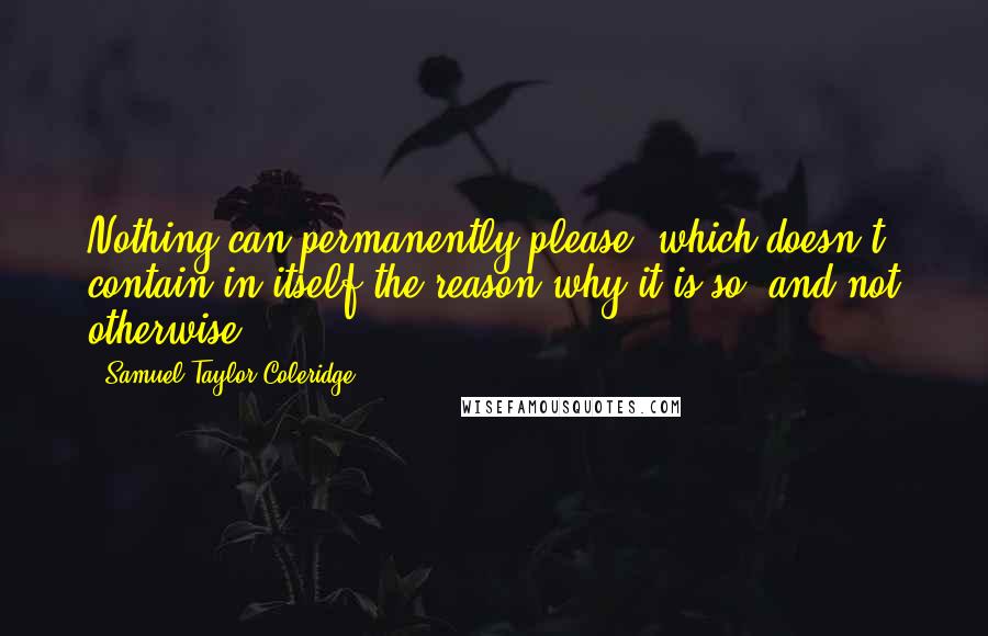 Samuel Taylor Coleridge Quotes: Nothing can permanently please, which doesn't contain in itself the reason why it is so, and not otherwise.