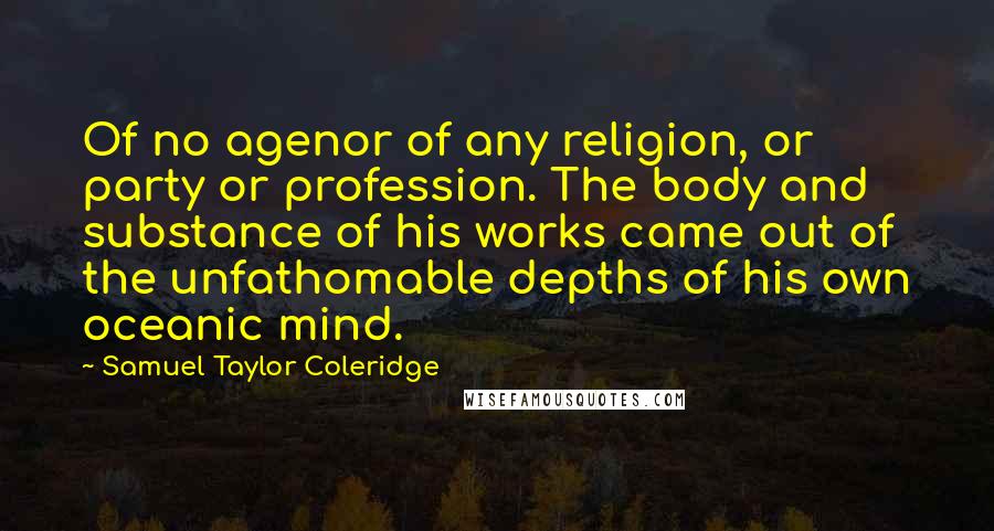 Samuel Taylor Coleridge Quotes: Of no agenor of any religion, or party or profession. The body and substance of his works came out of the unfathomable depths of his own oceanic mind.