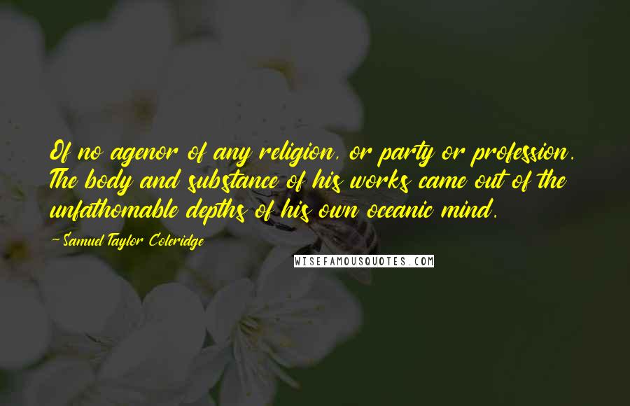 Samuel Taylor Coleridge Quotes: Of no agenor of any religion, or party or profession. The body and substance of his works came out of the unfathomable depths of his own oceanic mind.