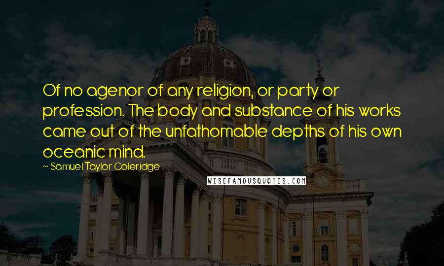 Samuel Taylor Coleridge Quotes: Of no agenor of any religion, or party or profession. The body and substance of his works came out of the unfathomable depths of his own oceanic mind.