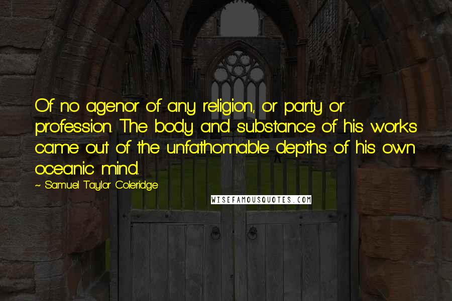 Samuel Taylor Coleridge Quotes: Of no agenor of any religion, or party or profession. The body and substance of his works came out of the unfathomable depths of his own oceanic mind.