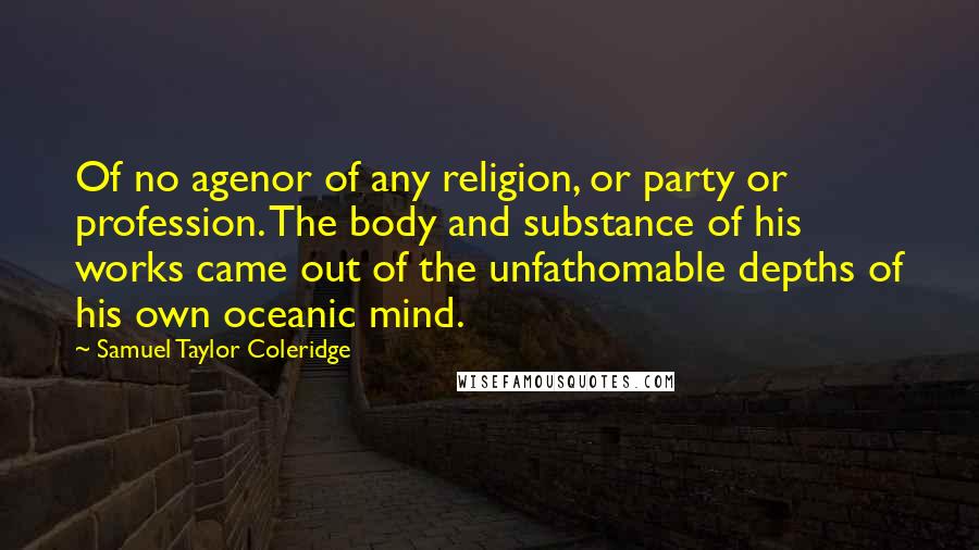 Samuel Taylor Coleridge Quotes: Of no agenor of any religion, or party or profession. The body and substance of his works came out of the unfathomable depths of his own oceanic mind.