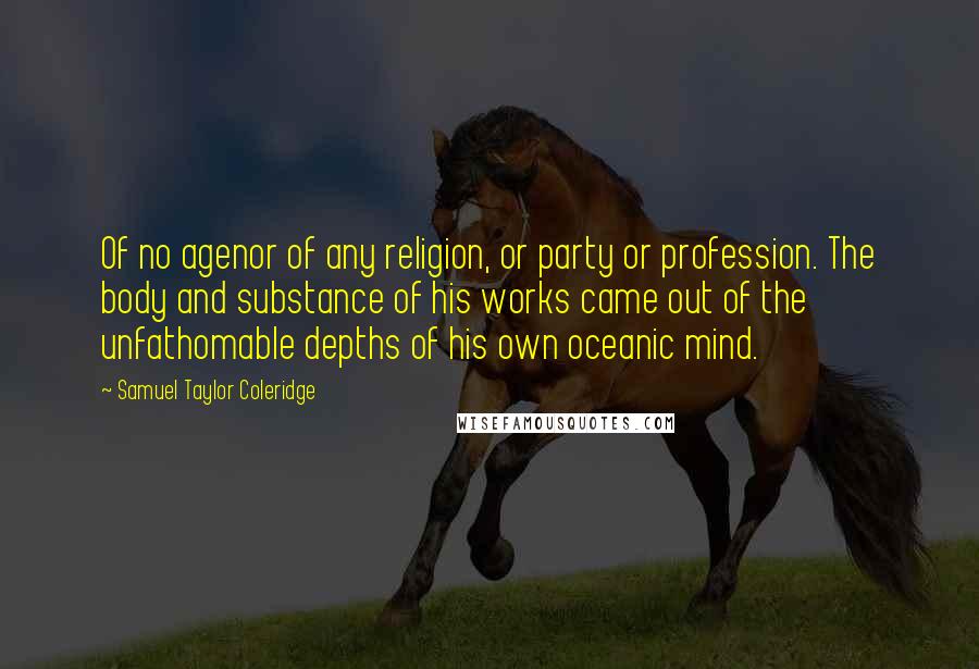 Samuel Taylor Coleridge Quotes: Of no agenor of any religion, or party or profession. The body and substance of his works came out of the unfathomable depths of his own oceanic mind.