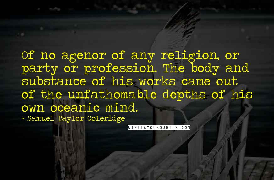 Samuel Taylor Coleridge Quotes: Of no agenor of any religion, or party or profession. The body and substance of his works came out of the unfathomable depths of his own oceanic mind.