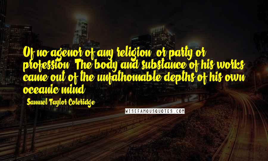 Samuel Taylor Coleridge Quotes: Of no agenor of any religion, or party or profession. The body and substance of his works came out of the unfathomable depths of his own oceanic mind.
