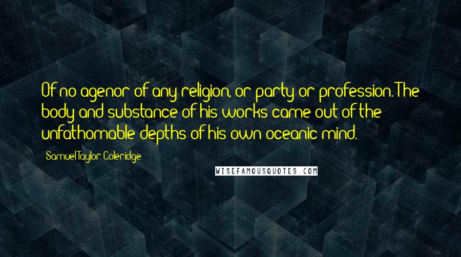Samuel Taylor Coleridge Quotes: Of no agenor of any religion, or party or profession. The body and substance of his works came out of the unfathomable depths of his own oceanic mind.