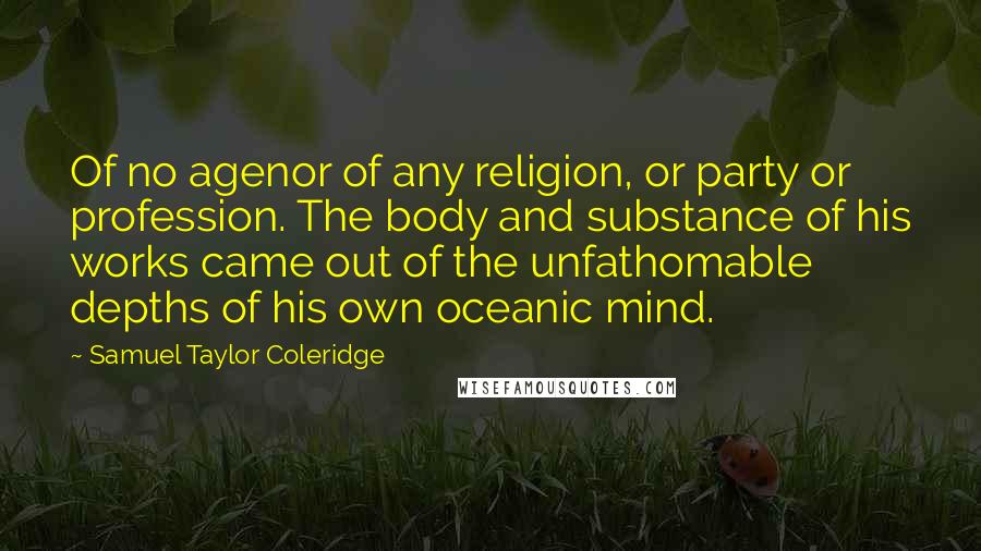 Samuel Taylor Coleridge Quotes: Of no agenor of any religion, or party or profession. The body and substance of his works came out of the unfathomable depths of his own oceanic mind.