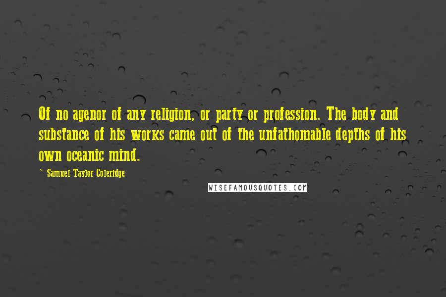 Samuel Taylor Coleridge Quotes: Of no agenor of any religion, or party or profession. The body and substance of his works came out of the unfathomable depths of his own oceanic mind.