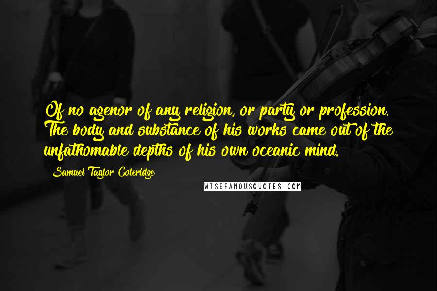 Samuel Taylor Coleridge Quotes: Of no agenor of any religion, or party or profession. The body and substance of his works came out of the unfathomable depths of his own oceanic mind.