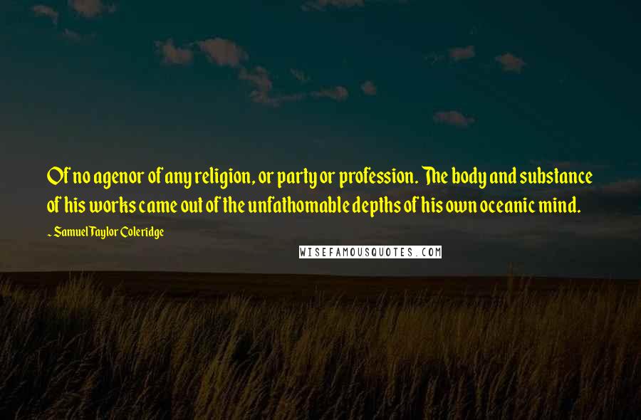 Samuel Taylor Coleridge Quotes: Of no agenor of any religion, or party or profession. The body and substance of his works came out of the unfathomable depths of his own oceanic mind.